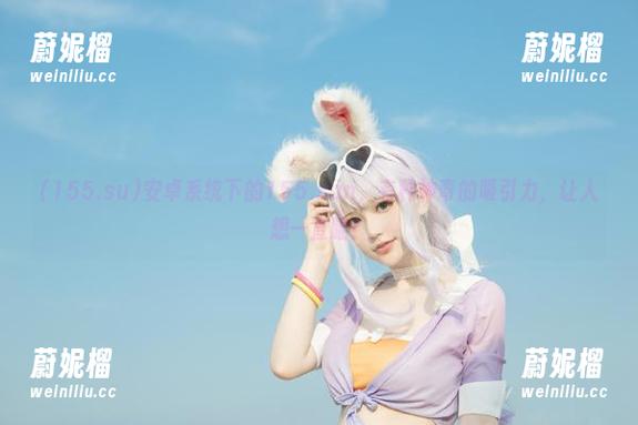安卓系统下的155.sun，有种神奇的吸引力，让人想一直瞄！
